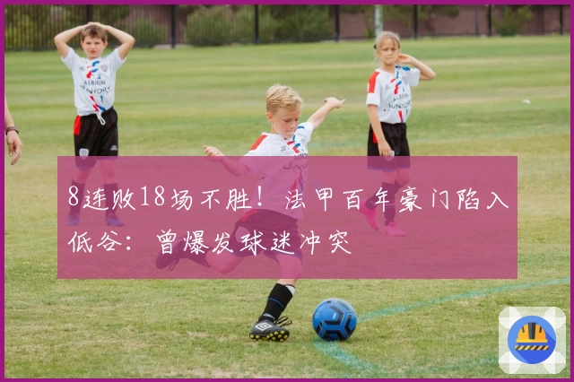 8连败18场不胜！法甲百年豪门陷入低谷：曾爆发球迷冲突