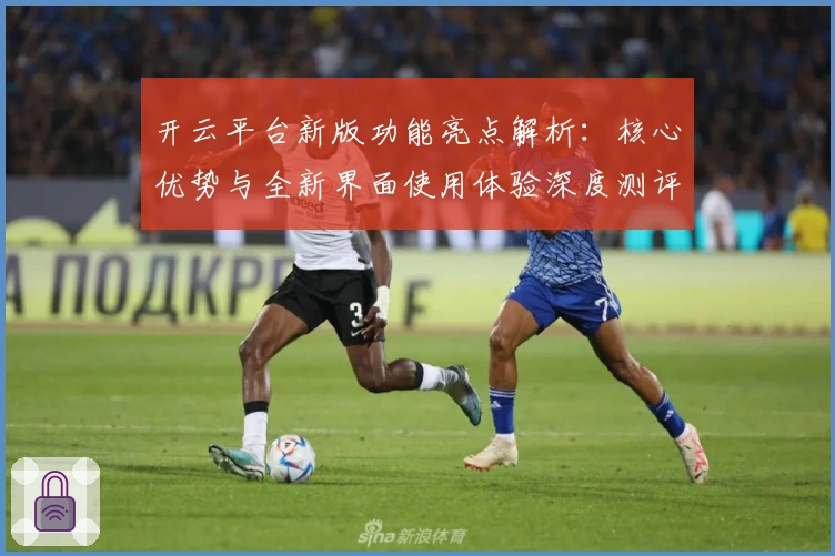 开云平台新版功能亮点解析：核心优势与全新界面使用体验深度测评