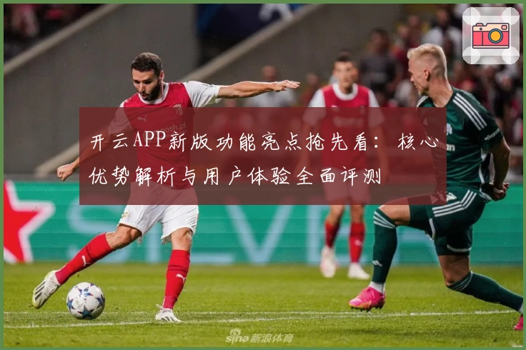 开云APP新版功能亮点抢先看：核心优势解析与用户体验全面评测
