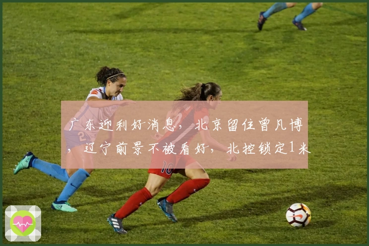 广东迎利好消息，北京留住曾凡博，辽宁前景不被看好，北控锁定1米85后卫