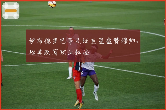 伊布德罗巴等足坛巨星盛赞穆帅，称其改写职业轨迹