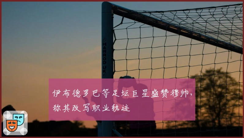 伊布德罗巴等足坛巨星盛赞穆帅，称其改写职业轨迹