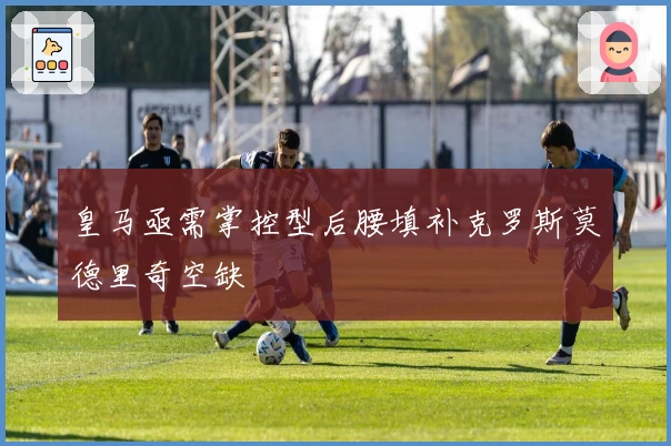 皇马亟需掌控型后腰填补克罗斯莫德里奇空缺