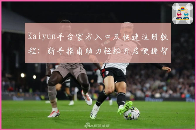 Kaiyun平台官方入口及快速注册教程:新手指南助力轻松开启便捷智能体验