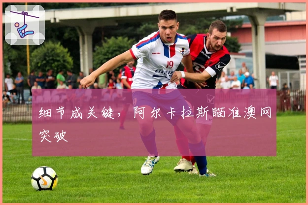 细节成关键，阿尔卡拉斯瞄准澳网突破