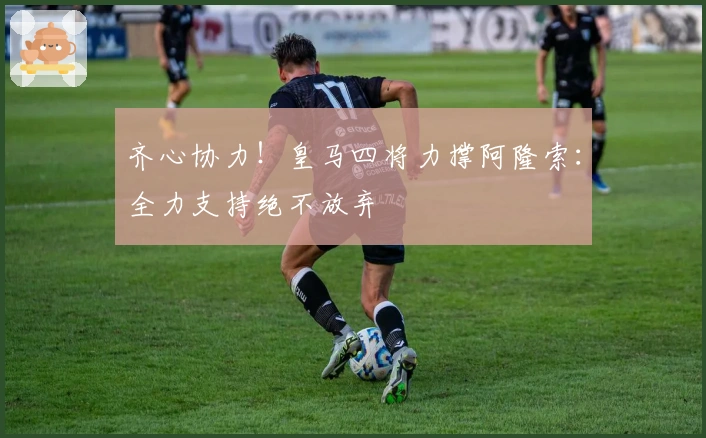 齐心协力！皇马四将力撑阿隆索：全力支持绝不放弃